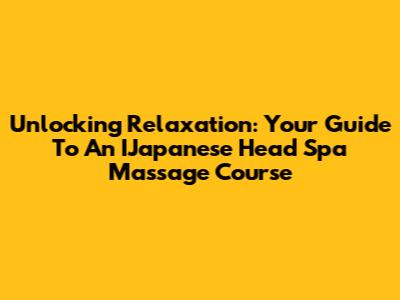 Unlocking Relaxation: Your Guide To An IJapanese Head Spa Massage Course