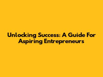 Unlocking Success: A Guide For Aspiring Entrepreneurs