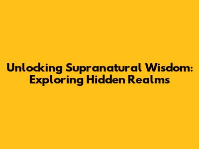 Unlocking Supranatural Wisdom: Exploring Hidden Realms