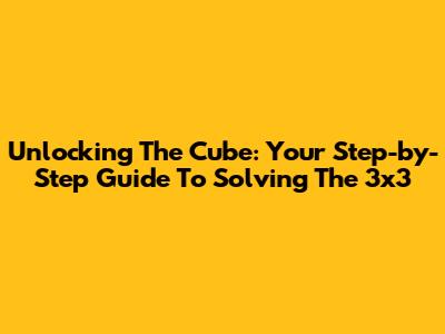 Unlocking The Cube: Your Step-by-Step Guide To Solving The 3x3