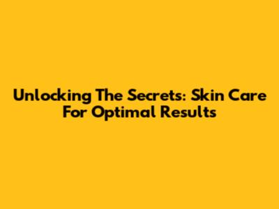 Unlocking The Secrets: Skin Care For Optimal Results