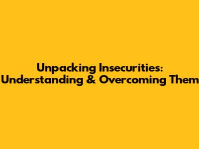 Unpacking Insecurities: Understanding & Overcoming Them