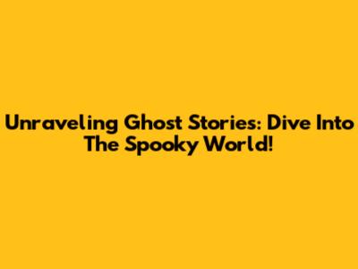 Unraveling Ghost Stories: Dive Into The Spooky World!