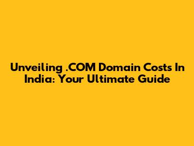 Unveiling .COM Domain Costs In India: Your Ultimate Guide