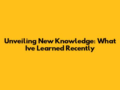 Unveiling New Knowledge: What I've Learned Recently