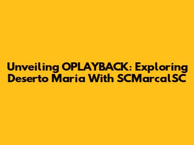 Unveiling OPLAYBACK: Exploring Deserto Maria With SCMarcalSC