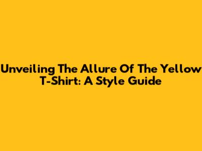Unveiling The Allure Of The Yellow T-Shirt: A Style Guide