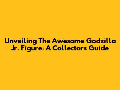 Unveiling The Awesome Godzilla Jr. Figure: A Collector's Guide