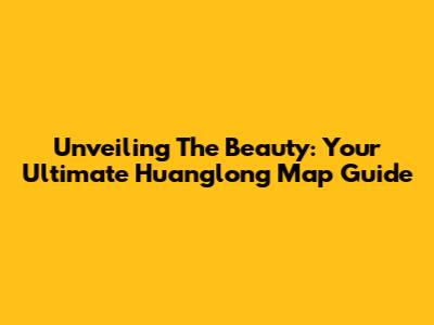 Unveiling The Beauty: Your Ultimate Huanglong Map Guide