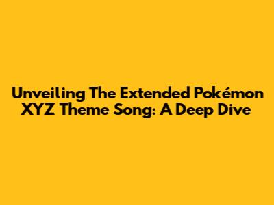 Unveiling The Extended Pokémon XYZ Theme Song: A Deep Dive