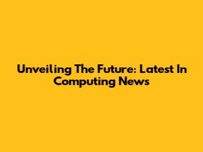 Unveiling The Future: Latest In Computing News