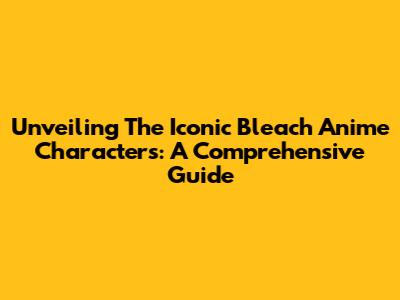 Unveiling The Iconic Bleach Anime Characters: A Comprehensive Guide