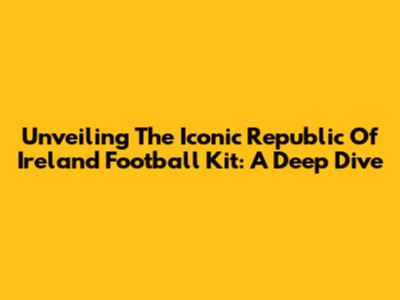 Unveiling The Iconic Republic Of Ireland Football Kit: A Deep Dive