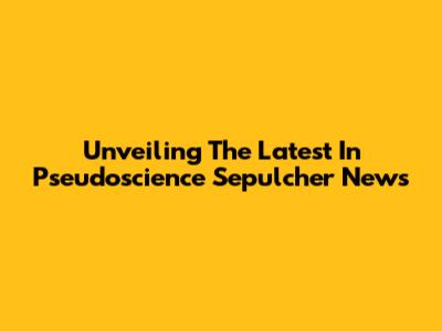 Unveiling The Latest In Pseudoscience Sepulcher News
