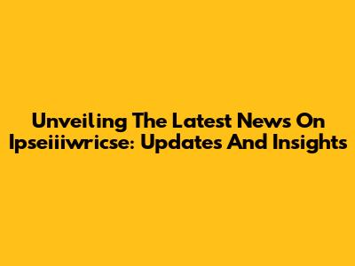 Unveiling The Latest News On Ipseiiiwricse: Updates And Insights