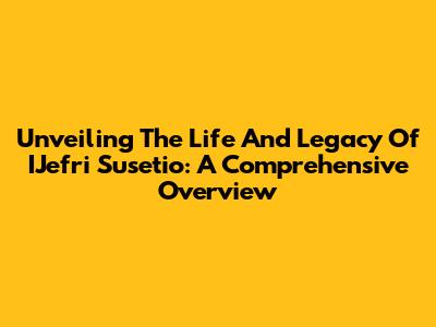 Unveiling The Life And Legacy Of IJefri Susetio: A Comprehensive Overview
