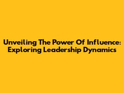 Unveiling The Power Of Influence: Exploring Leadership Dynamics