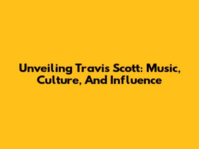 Unveiling Travis Scott: Music, Culture, And Influence