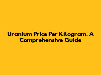 Uranium Price Per Kilogram: A Comprehensive Guide