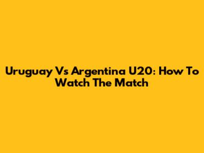 Uruguay Vs Argentina U20: How To Watch The Match