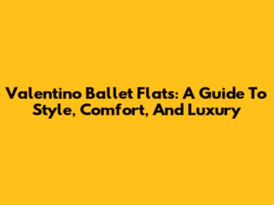 Valentino Ballet Flats: A Guide To Style, Comfort, And Luxury