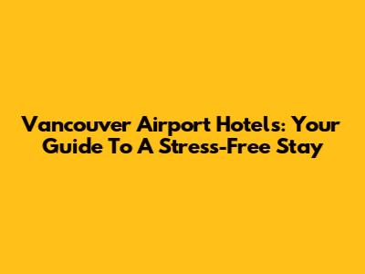 Vancouver Airport Hotels: Your Guide To A Stress-Free Stay
