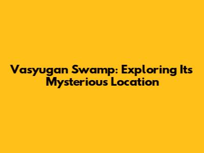 Vasyugan Swamp: Exploring Its Mysterious Location