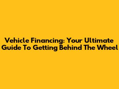 Vehicle Financing: Your Ultimate Guide To Getting Behind The Wheel