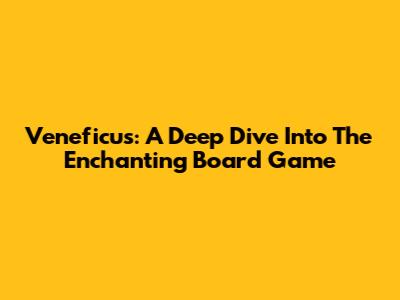 Veneficus: A Deep Dive Into The Enchanting Board Game