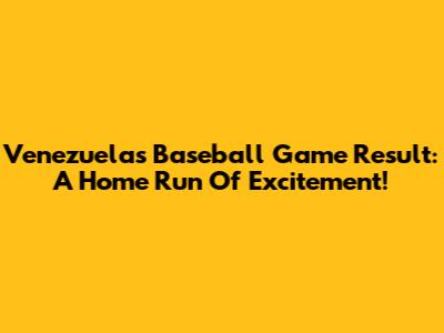 Venezuela's Baseball Game Result: A Home Run Of Excitement!