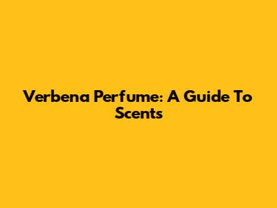 Verbena Perfume: A Guide To Scents