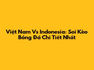 Việt Nam Vs Indonesia: Soi Kèo Bóng Đá Chi Tiết Nhất