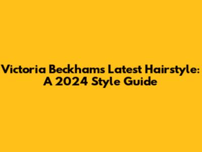 Victoria Beckham's Latest Hairstyle: A 2024 Style Guide