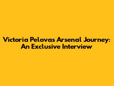 Victoria Pelova's Arsenal Journey: An Exclusive Interview