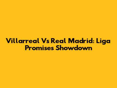 Villarreal Vs Real Madrid: Liga Promises Showdown