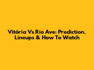 Vitória Vs Rio Ave: Prediction, Lineups & How To Watch