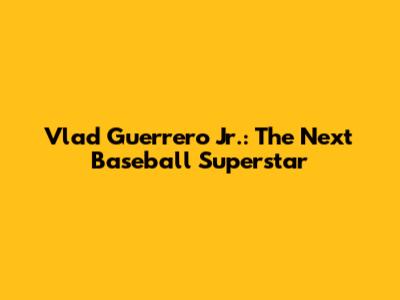 Vlad Guerrero Jr.: The Next Baseball Superstar