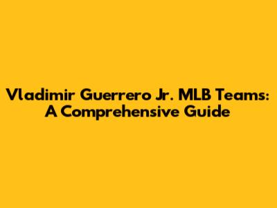Vladimir Guerrero Jr. MLB Teams: A Comprehensive Guide