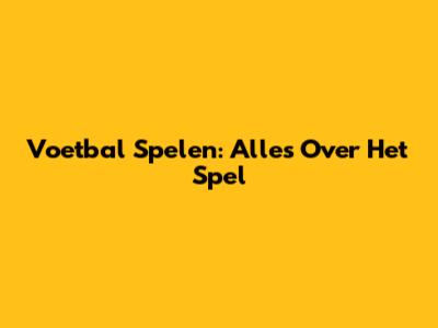 Voetbal Spelen: Alles Over Het Spel