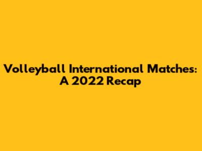 Volleyball International Matches: A 2022 Recap