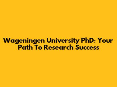 Wageningen University PhD: Your Path To Research Success