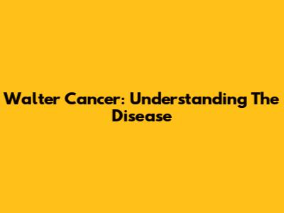 Walter Cancer: Understanding The Disease