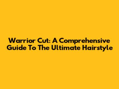 Warrior Cut: A Comprehensive Guide To The Ultimate Hairstyle