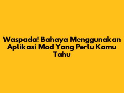 Waspada! Bahaya Menggunakan Aplikasi Mod Yang Perlu Kamu Tahu