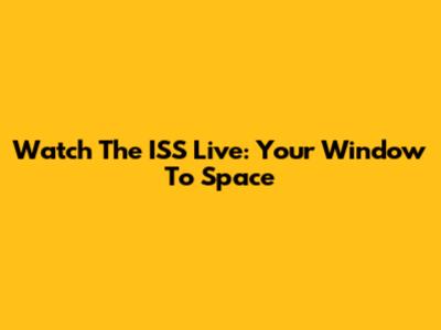 Watch The ISS Live: Your Window To Space