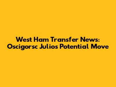 West Ham Transfer News: Oscigorsc Julio's Potential Move