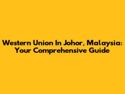 Western Union In Johor, Malaysia: Your Comprehensive Guide