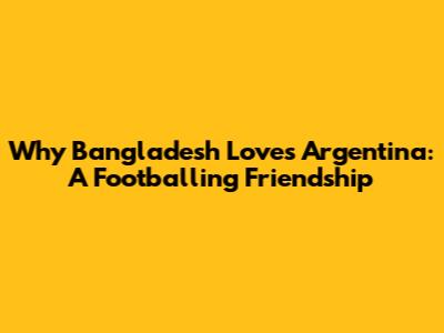 Why Bangladesh Loves Argentina: A Footballing Friendship