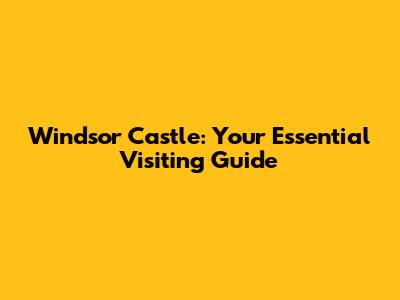 Windsor Castle: Your Essential Visiting Guide