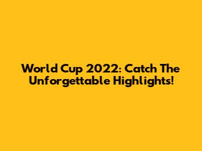World Cup 2022: Catch The Unforgettable Highlights!